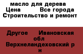 масло для дерева › Цена ­ 200 - Все города Строительство и ремонт » Другое   . Ивановская обл.,Верхнеландеховский р-н